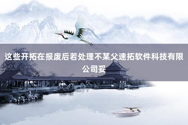 这些开拓在报废后若处理不某父速拓软件科技有限公司妥
