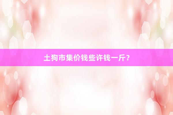 土狗市集价钱些许钱一斤？